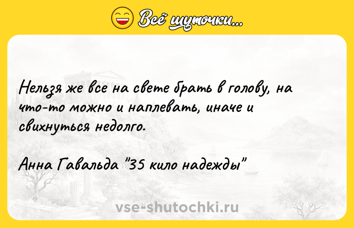 Цитата: Нельзя же все на свете брать в голову, на что-то можно и наплевать, иначе и свихнуться недолго.Анна Гавальда 35 кило надежды