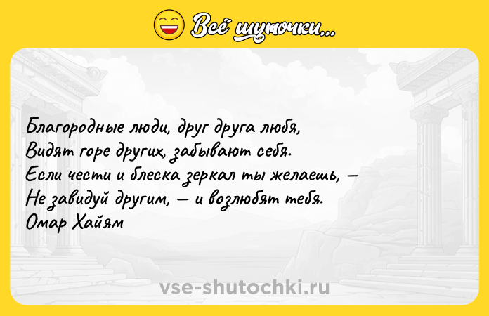 Цитата: Благородные люди, друг друга любя, Видят горе других, забывают себя. Если чести и блеска зеркал ты желаешь, Не завидуй другим, и возлюбят тебя. Омар Хайям