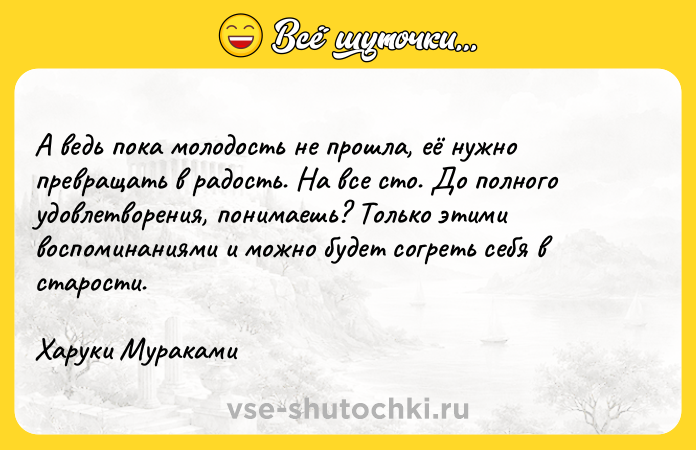 Цитата: А ведь пока молодость не прошла, её нужно превращать в радость. На все сто. До полного удовлетворения, понимаешь? Только этими воспоминаниями и можно будет согреть себя в старости.Харуки Мураками