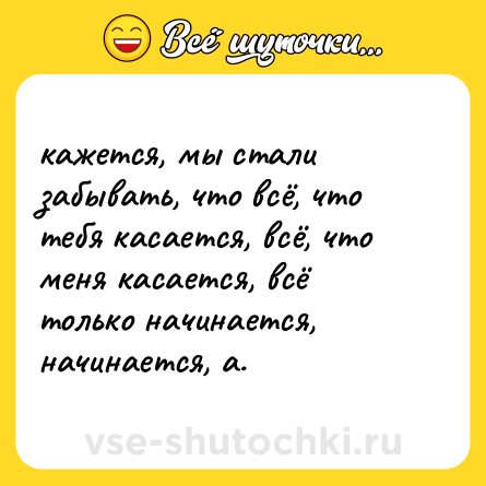 Шутка: кажется, мы стали забывать, что всё, что тебя касается, всё, что меня касается, всё только начинается, начинается, а.