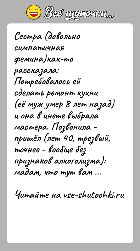 История: Сестра (довольно симпатичная фемина)как-то рассказала:Потребовалось ей сделать ремонт кухни (её муж умер 8 лет назад) и она в инете выбрала