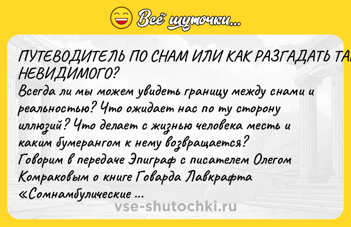 Цитата: ПУТЕВОДИТЕЛЬ ПО СНАМ ИЛИ КАК РАЗГАДАТЬ ТАЙНУ НЕВИДИМОГО? Всегда ли мы можем увидеть границу между снами и реальностью? Что ожидает нас по ту сторону иллюзий? Что делает с жизнью человека месть и каким бумерангом к нему возвращается? Говорим в передаче Эпиграф с писателем Олегом Комраковым о книге Говарда Лавкрафта Сомнамбулические поиски неведомого Кадата и Полигон Севера Гансовского