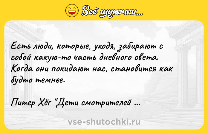 Цитата: Есть люди, которые, уходя, забирают с собой какую-то часть дневного света. Когда они покидают нас, становится как будто темнее.Питер Хёг Дети смотрителей слонов