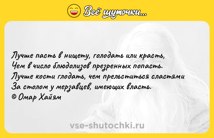 Цитата: Лучше пасть в нищету, голодать или красть, Чем в число блюдолизов презренных попасть. Лучше кости глодать, чем прельститься сластями За столом у мерзавцев, имеющих власть. Омар Хайям