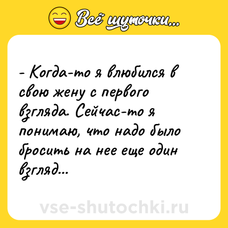 Шутка: - Когда-то я влюбился в свою жену с первого взгляда. Сейчас-то я понимаю, что надо было бросить на нее еще один взгляд...