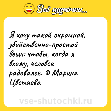 Шутка: Я хочу такой скромной, убийственно-простой вещи: чтобы, когда я вхожу, человек радовался. © Марина Цветаева