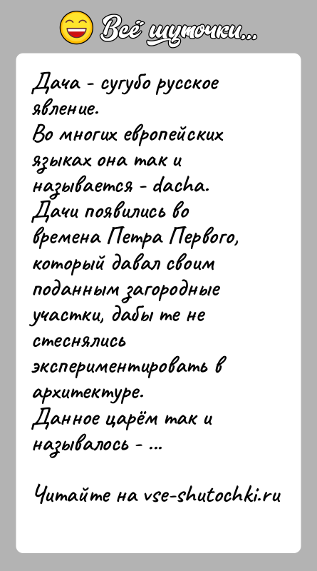 История: Дача - сугубо русское явление.Во многих европейских языках она так и называется - dacha.Дачи появились во времена Петра Первого, который