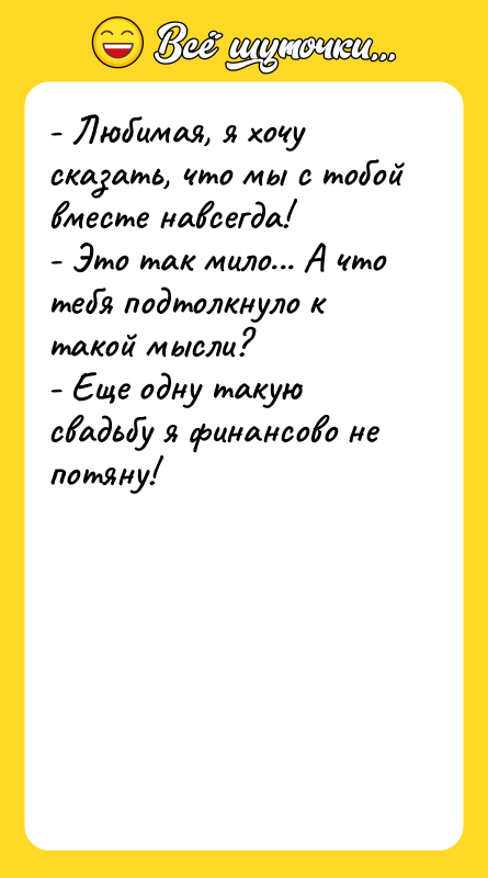 Шутка: - Любимая, я хочу сказать, что мы с тобой вместе навсегда!- Это так мило... А что тебя подтолкнуло к такой мысли?- Еще одну такую свадьбу я финансово не потяну!