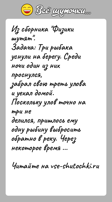 История: Из сборника Физики шутят .Задача: Три рыбака уснули на берегу. Среди ночи один из них проснулся,забрал свою треть улова и уехал