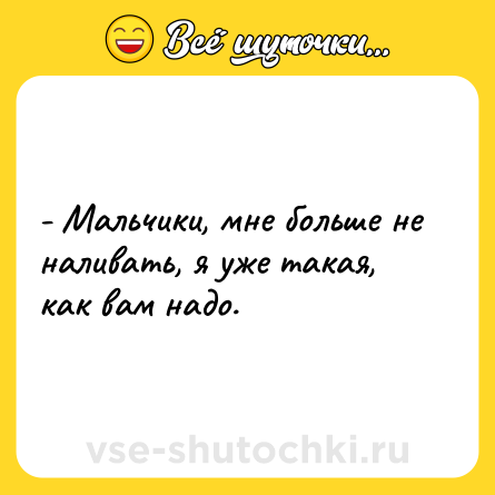Шутка: - Мальчики, мне больше не наливать, я уже такая, как вам надо.