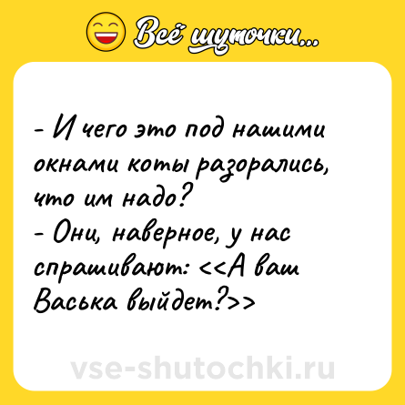 Шутка: - И чего это под нашими окнами коты разорались, что им надо?<br>- Они, наверное, у нас спрашивают: <<А ваш Васька выйдет?>>