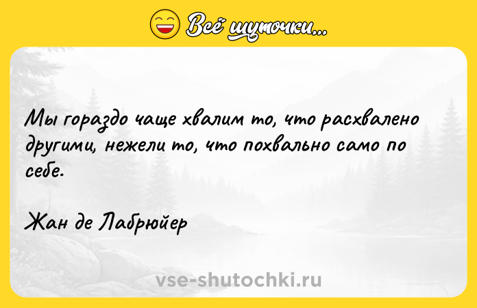 Цитата: Мы гораздо чаще хвалим то, что расхвалено другими, нежели то, что похвально само по себе.Жан де Лабрюйер