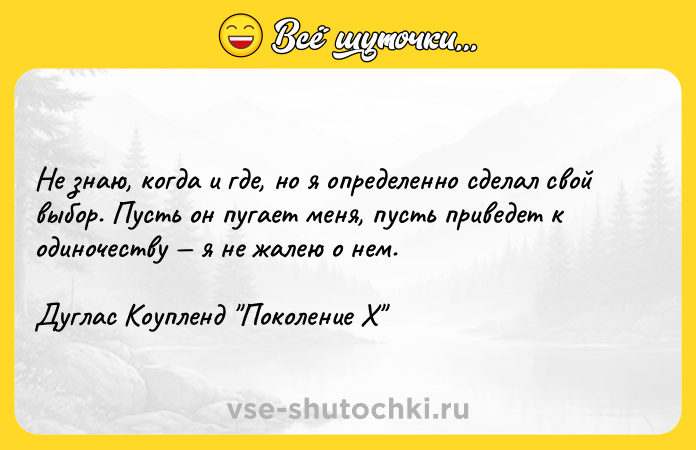 Цитата: Не знаю, когда и где, но я определенно сделал свой выбор. Пусть он пугает меня, пусть приведет к одиночеству я не жалею о нем.Дуглас Коупленд Поколение Х