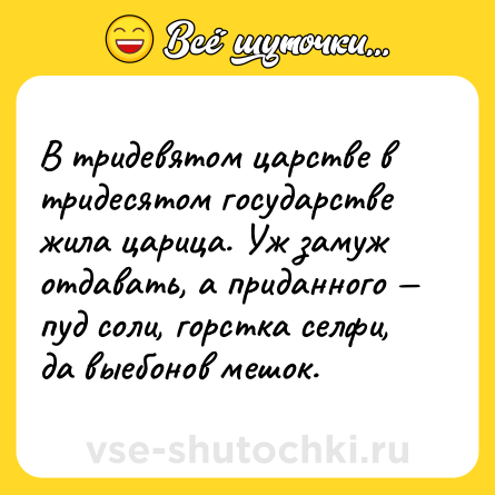 Шутка: В тридевятом царстве в тридесятом государстве жила царица. Уж замуж отдавать, а приданного — пуд соли, горстка селфи, да выебонов мешок.