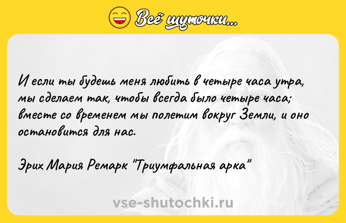 Цитата: И если ты будешь меня любить в четыре часа утра, мы сделаем так, чтобы всегда было четыре часа вместе со временем мы полетим вокруг Земли, и оно остановится для нас.Эрих Мария Ремарк Триумфальная арка