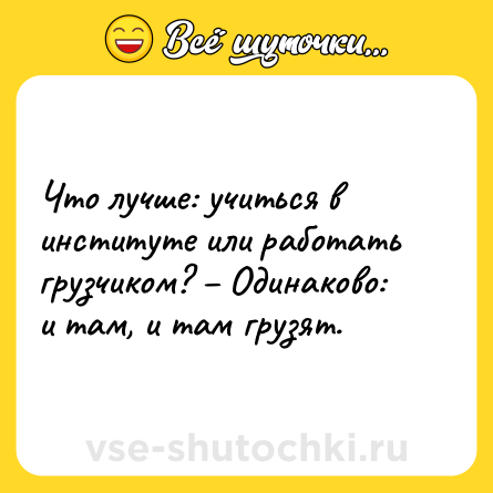 Шутка: Что лучше: учиться в институте или работать грузчиком? – Одинаково: и там, и там грузят.