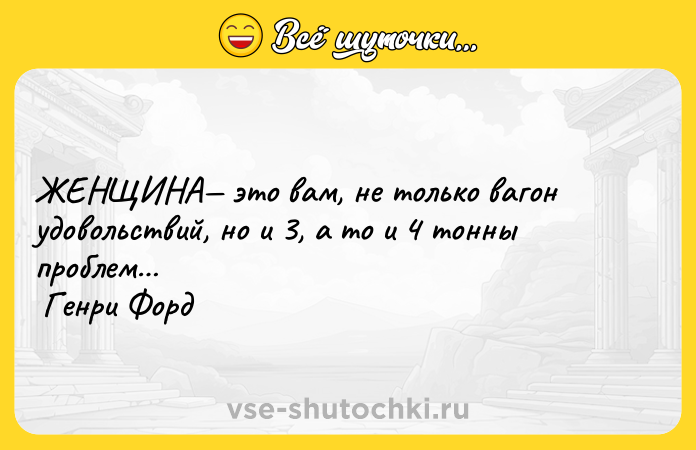 Цитата: ЖЕНЩИНА это вам, не только вагон удовольствий, но и 3, а то и 4 тонны проблем Генри Форд