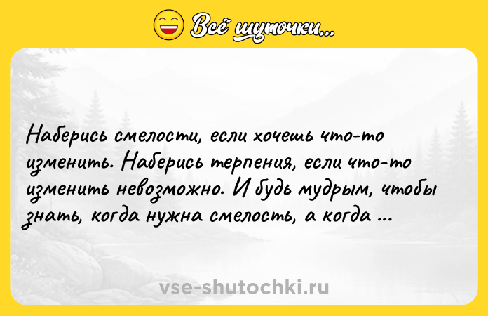 Цитата: Наберись смелости, если хочешь что-то изменить. Наберись терпения, если что-то изменить невозможно. И будь мудрым, чтобы знать, когда нужна смелость, а когда терпение.