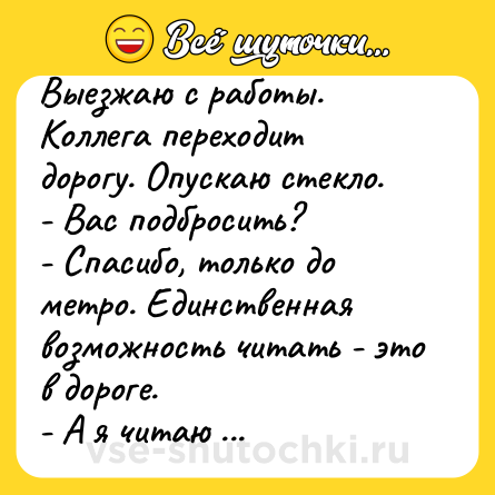 Шутка: Выезжаю с работы. Коллега переходит дорогу. Опускаю стекло.<br>- Вас подбросить?<br>- Спасибо, только до метро. Единственная возможность читать - это в дороге. <br>- А я читаю за едой. <br>- Я столько не съем.