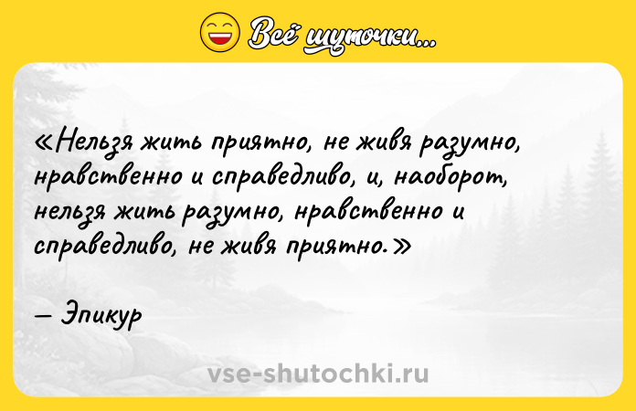 Цитата: Нельзя жить приятно, не живя разумно, нравственно и справедливо, и, наоборот, нельзя жить разумно, нравственно и справедливо, не живя приятно.Эпикур