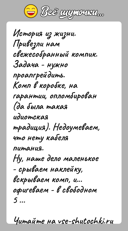 История: История из жизни.Привезли нам свежесобранный компик. Задача - нужно проапгрейдить.Комп в коробке, на гарантии, опломбирован (да была такая идиотскаятрадиция). Недоумеваем,