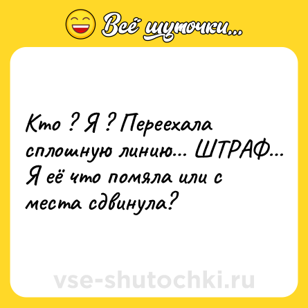 Шутка: Кто ? Я ? Переехала сплошную линию… ШТРАФ… Я её что помяла или с места сдвинула?