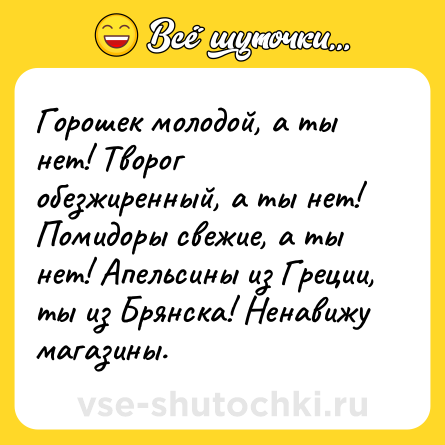Шутка: Горошек молодой, а ты нет! Творог обезжиренный, а ты нет! Помидоры свежие, а ты нет! Апельсины из Греции, ты из Брянска! Ненавижу магазины.