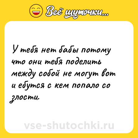 Шутка: У тебя нет бабы потому что они тебя поделить между собой не могут вот и ебутся с кем попало со злости.