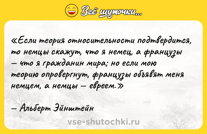 Цитата: Если теория относительности подтвердится, то немцы скажут, что я немец, а французы что я гражданин мира но если мою теорию опровергнут, французы объявят меня немцем, а немцы евреем.Альберт Эйнштейн