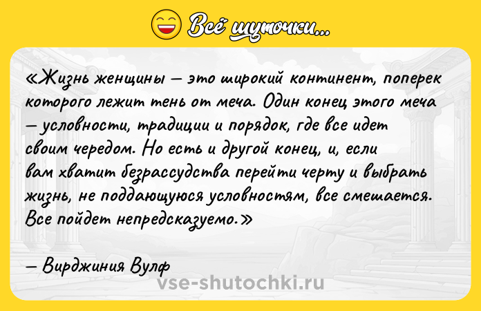 Цитата: Жизнь женщины это широкий континент, поперек которого лежит тень от меча. Один конец этого меча условности, традиции и порядок, где все идет своим чередом . Но есть и другой конец, и, если вам хватит безрассудства перейти черту и выбрать жизнь, не поддающуюся условностям, все смешается. Все пойдет непредсказуемо.Вирджиния Вулф