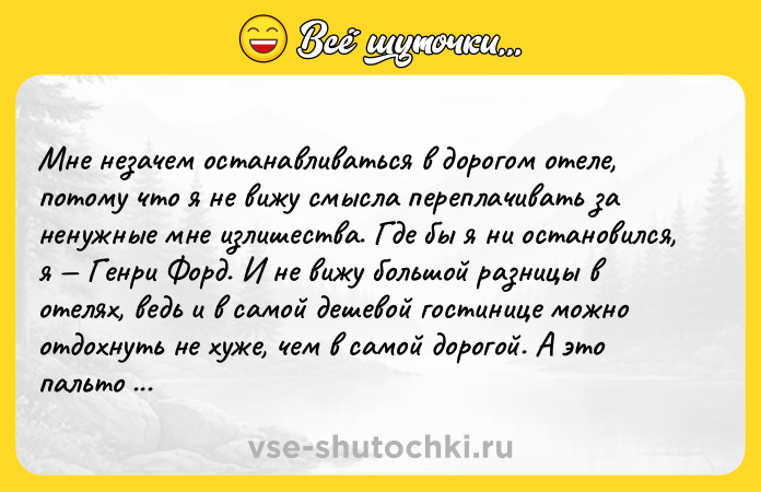 Цитата: Мне незачем останавливаться в дорогом отеле, потому что я не вижу смысла переплачивать за ненужные мне излишества. Где бы я ни остановился, я Генри Форд. И не вижу большой разницы в отелях, ведь и в самой дешевой гостинице можно отдохнуть не хуже, чем в самой дорогой. А это пальто да, вы правы, его носил еще мой отец, но это не имеет никакого значения, ведь и в этом пальто я всё равно Генри Фо