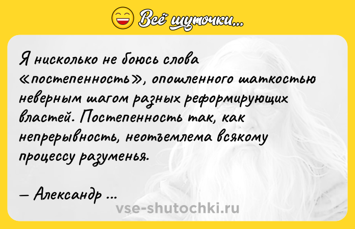 Цитата: Я нисколько не боюсь слова постепенность , опошленного шаткостью неверным шагом разных реформирующих властей. Постепенность так, как непрерывность, неотъемлема всякому процессу разуменья. Александр Герцен