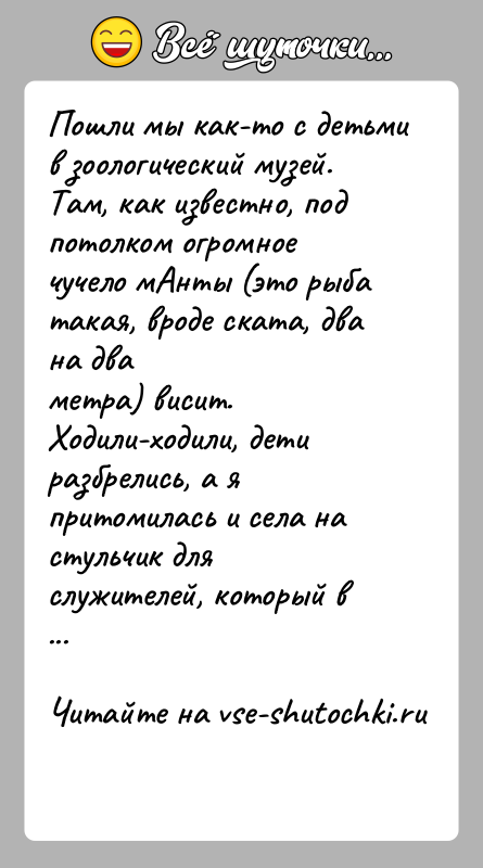 История: Пошли мы как-то с детьми в зоологический музей. Там, как известно, подпотолком огромное чучело мАнты (это рыба такая, вроде ската,