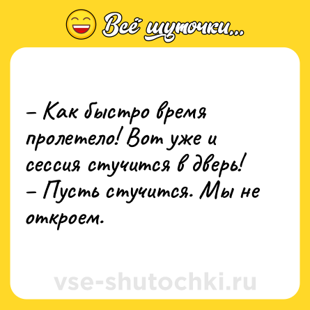 Шутка: – Как быстро время пролетело! Вот уже и сессия стучится в дверь! <br>– Пусть стучится. Мы не откроем.