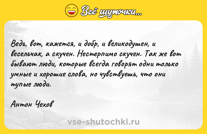 Цитата: Ведь, вот, кажется, и добр, и великодушен, и весельчак, а скучен. Нестерпимо скучен. Так же вот бывают люди, которые всегда говорят одни только умные и хорошие слова, но чувствуешь, что они тупые люди.Антон Чехов