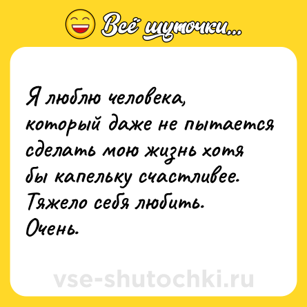 Шутка: Я люблю человека, который даже не пытается сделать мою жизнь хотя бы капельку счастливее. Тяжело себя любить. Очень.