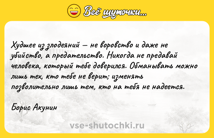 Цитата: Худшее из злодеяний не воровство и даже не убийство, а предательство. Никогда не предавай человека, который тебе доверился. Обманывать можно лишь тех, кто тебе не верит изменять позволительно лишь тем, кто на тебя не надеется.Борис Акунин
