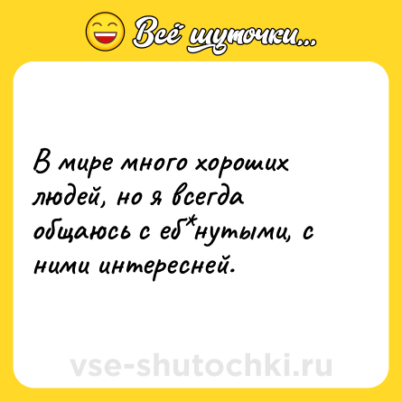 Шутка: В мире много хороших людей, но я всегда общаюсь с еб*нутыми, с ними интересней.