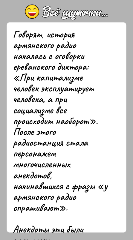 История: Говорят, история армянского радио началась с оговорки ереванского диктора: При капитализме человек эксплуатирует человека, а при социализме все происходит наоборот .