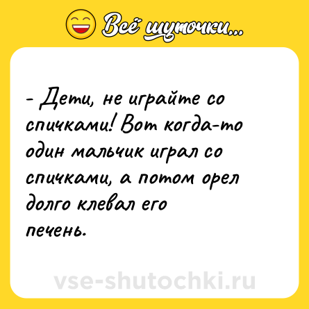 Шутка: - Дети, не играйте со спичками! Вот когда-то один мальчик играл со спичками, а потом орел долго клевал его печень.