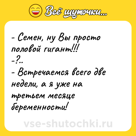 Шутка: - Семен, ну Вы просто половой гигант!!! <br>-?.. <br>- Встречаемся всего две недели, а я уже на третьем месяце беременности!