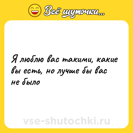 Шутка: Я люблю вас такими, какие вы есть, но лучше бы вас не было