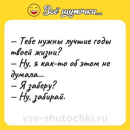 Шутка: — Тебе нужны лучшие годы твоей жизни?<br>— Ну, я как-то об этом не думала...<br>— Я заберу?<br>— Ну, забирай.