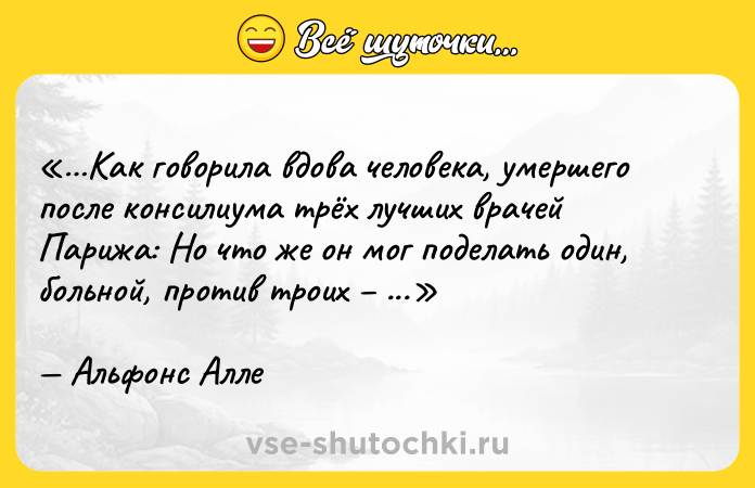 Цитата: Как говорила вдова человека, умершего после консилиума трёх лучших врачей Парижа: Но что же он мог поделать один, больной, против троих здоровых? Альфонс Алле