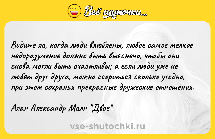 Цитата: Видите ли, когда люди влюблены, любое самое мелкое недоразумение должно быть выяснено, чтобы они снова могли быть счастливы а если люди уже не любят друг друга, можно ссориться сколько угодно, при этом сохраняя прекрасные дружеские отношения.Алан Александр Милн Двое