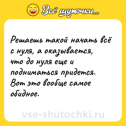 Шутка: Решаешь такой начать всё с нуля, а оказывается, что до нуля еще и подниматься придется. Вот это вообще самое обидное.