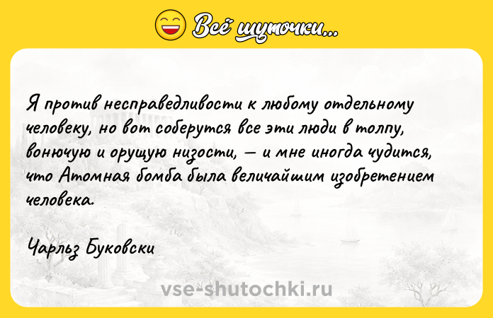 Цитата: Я против несправедливости к любому отдельному человеку, но вот соберутся все эти люди в толпу, вонючую и орущую низости, и мне иногда чудится, что Атомная бомба была величайшим изобретением человека.Чарльз Буковски