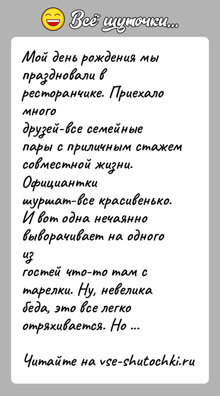 История: Мой день рождения мы праздновали в ресторанчике. Приехало многодрузей-все семейные пары с приличным стажем совместной жизни. Официанткишуршат-все красивенько. И вот