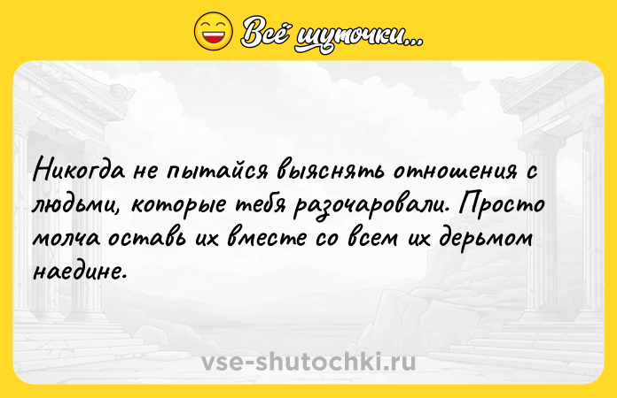 Цитата: Никогда не пытайся выяснять отношения с людьми, которые тебя разочаровали. Просто молча оставь их вместе со всем их дерьмом наедине.