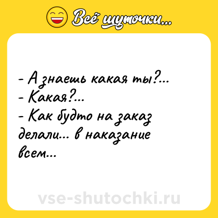 Шутка: - А знаешь какая ты?… <br>- Какая?… <br>- Как будто на заказ делали… в наказание всем…